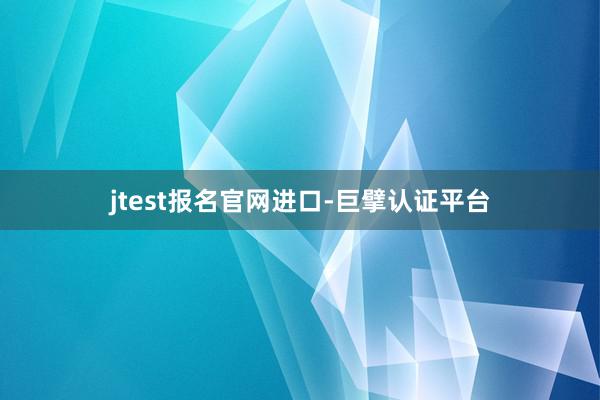 jtest报名官网进口-巨擘认证平台