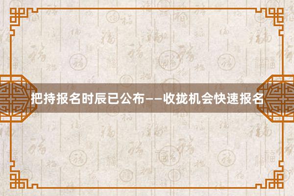 把持报名时辰已公布——收拢机会快速报名